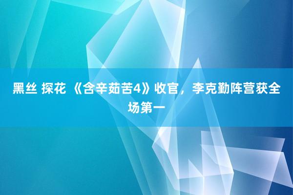 黑丝 探花 《含辛茹苦4》收官，李克勤阵营获全场第一