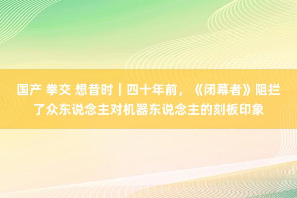 国产 拳交 想昔时｜四十年前，《闭幕者》阻拦了众东说念主对机器东说念主的刻板印象