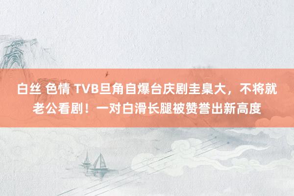 白丝 色情 TVB旦角自爆台庆剧圭臬大，不将就老公看剧！一对白滑长腿被赞誉出新高度