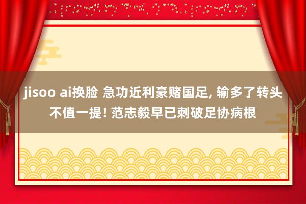 jisoo ai换脸 急功近利豪赌国足， 输多了转头不值一提! 范志毅早已刺破足协病根