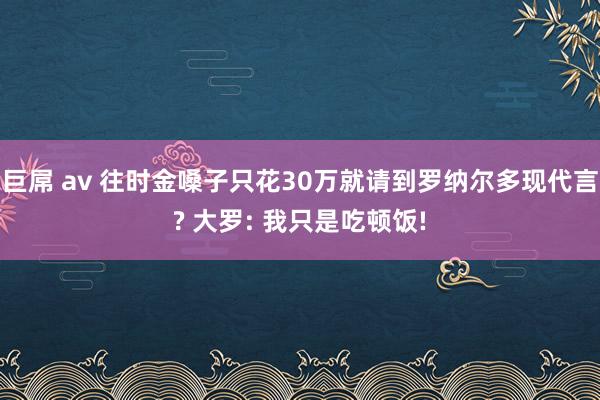 巨屌 av 往时金嗓子只花30万就请到罗纳尔多现代言? 大罗: 我只是吃顿饭!