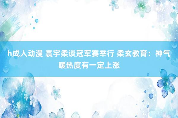 h成人动漫 寰宇柔谈冠军赛举行 柔玄教育：神气暖热度有一定上涨