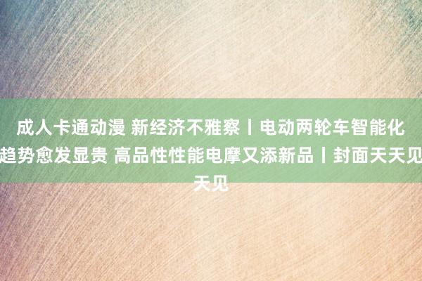 成人卡通动漫 新经济不雅察丨电动两轮车智能化趋势愈发显贵 高品性性能电摩又添新品丨封面天天见