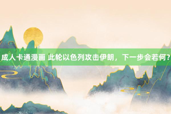 成人卡通漫画 此轮以色列攻击伊朗，下一步会若何？