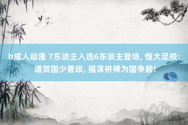 h成人动漫 7东谈主入选6东谈主登场， 恒大足校: 道贺国少晋级， 摇荡拼搏为国争脸!