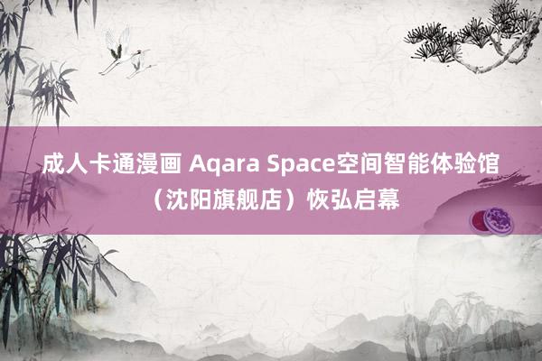 成人卡通漫画 Aqara Space空间智能体验馆（沈阳旗舰店）恢弘启幕