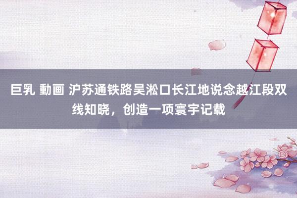 巨乳 動画 沪苏通铁路吴淞口长江地说念越江段双线知晓，创造一项寰宇记载