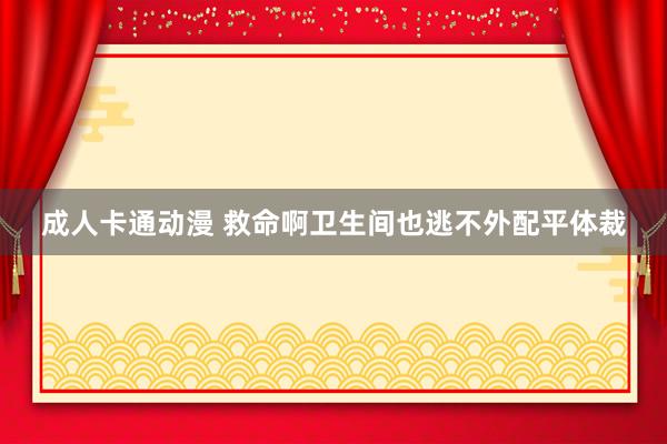 成人卡通动漫 救命啊卫生间也逃不外配平体裁