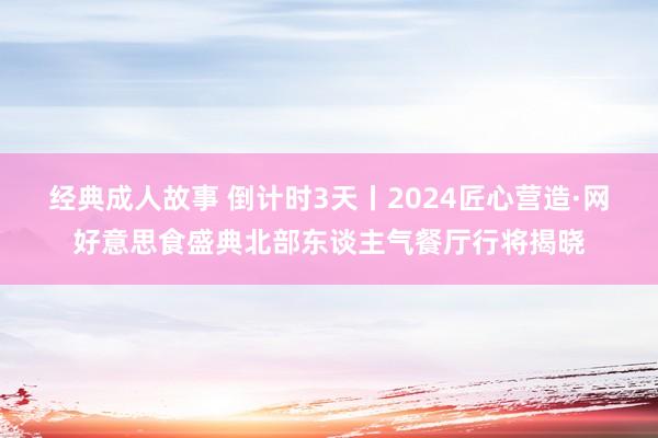 经典成人故事 倒计时3天丨2024匠心营造·网好意思食盛典北部东谈主气餐厅行将揭晓