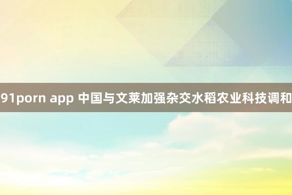 91porn app 中国与文莱加强杂交水稻农业科技调和