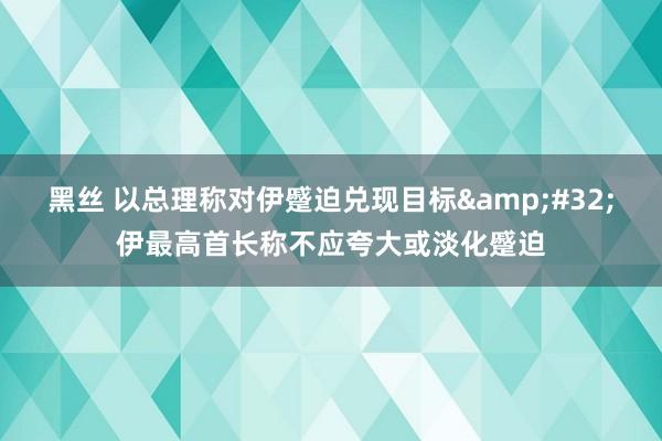 黑丝 以总理称对伊蹙迫兑现目标&#32;伊最高首长称不应夸大或淡化蹙迫