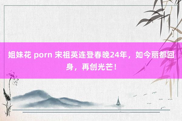 姐妹花 porn 宋祖英连登春晚24年，如今丽都回身，再创光芒！