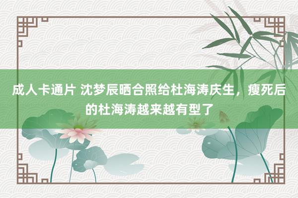 成人卡通片 沈梦辰晒合照给杜海涛庆生，瘦死后的杜海涛越来越有型了