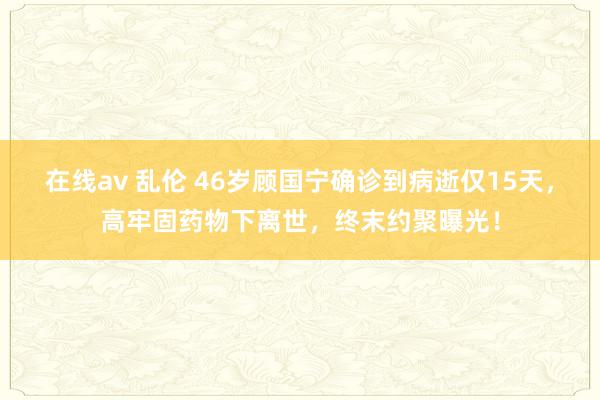 在线av 乱伦 46岁顾国宁确诊到病逝仅15天，高牢固药物下离世，终末约聚曝光！