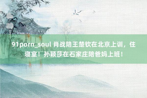 91porn_soul 肖战陪王楚钦在北京上训，住寝室！孙颖莎在石家庄陪爸妈上班！