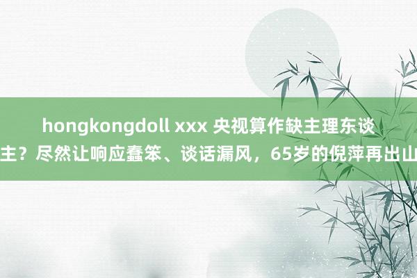 hongkongdoll xxx 央视算作缺主理东谈主？尽然让响应蠢笨、谈话漏风，65岁的倪萍再出山