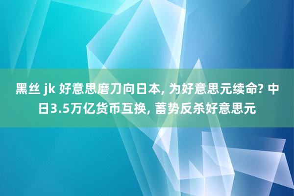 黑丝 jk 好意思磨刀向日本， 为好意思元续命? 中日3.5万亿货币互换， 蓄势反杀好意思元