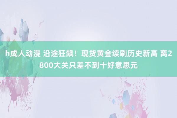 h成人动漫 沿途狂飙！现货黄金续刷历史新高 离2800大关只差不到十好意思元