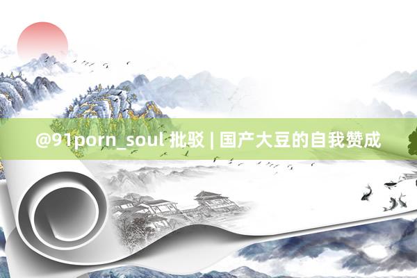 @91porn_soul 批驳 | 国产大豆的自我赞成