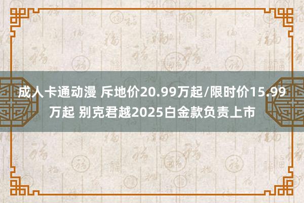 成人卡通动漫 斥地价20.99万起/限时价15.99万起 别克君越2025白金款负责上市