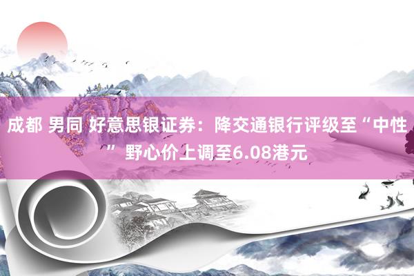 成都 男同 好意思银证券：降交通银行评级至“中性” 野心价上调至6.08港元