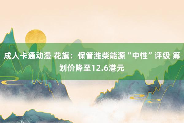 成人卡通动漫 花旗：保管潍柴能源“中性”评级 筹划价降至12.6港元