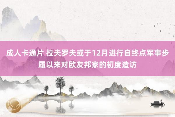 成人卡通片 拉夫罗夫或于12月进行自终点军事步履以来对欧友邦家的初度造访