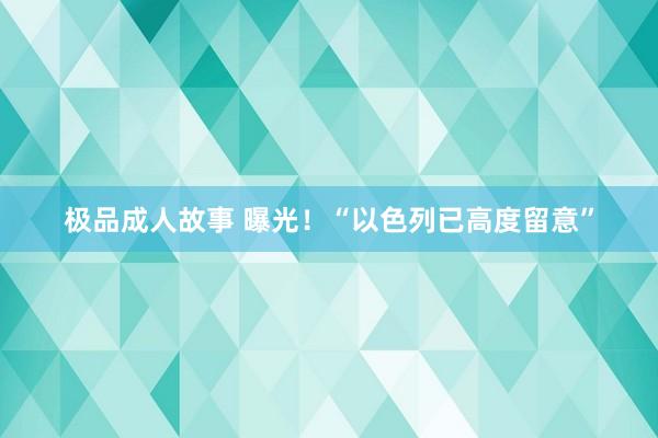 极品成人故事 曝光！“以色列已高度留意”