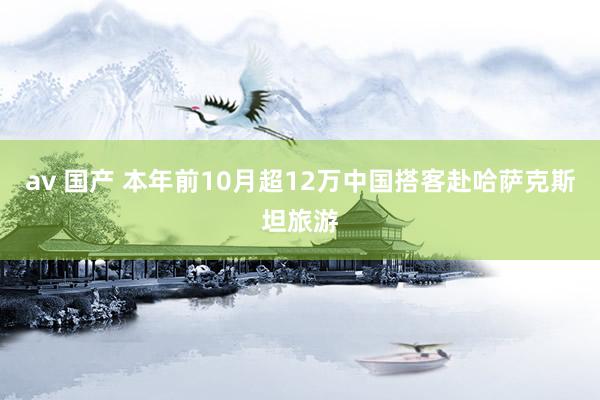 av 国产 本年前10月超12万中国搭客赴哈萨克斯坦旅游