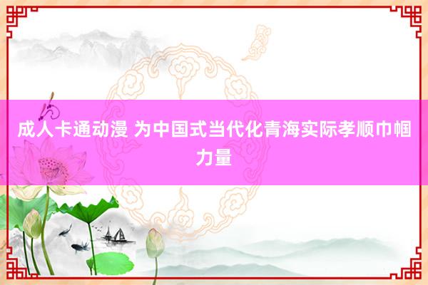 成人卡通动漫 为中国式当代化青海实际孝顺巾帼力量