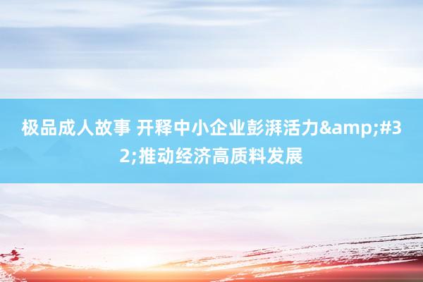 极品成人故事 开释中小企业彭湃活力&#32;推动经济高质料发展