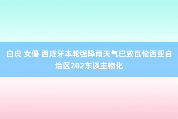 白虎 女優 西班牙本轮强降雨天气已致瓦伦西亚自治区202东谈主物化