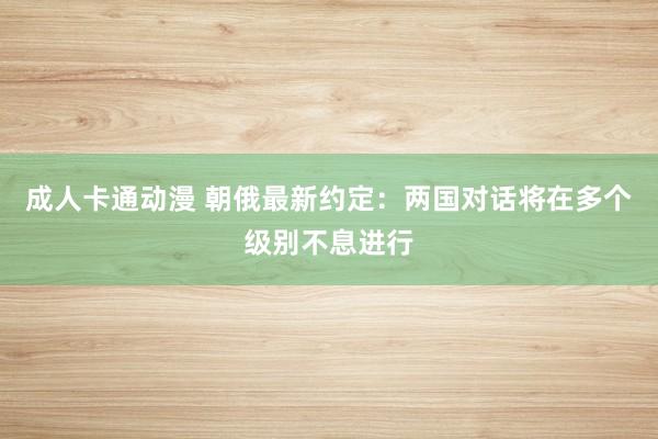 成人卡通动漫 朝俄最新约定：两国对话将在多个级别不息进行