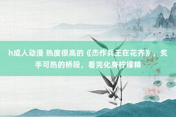 h成人动漫 热度很高的《杰作兵王在花齐》，炙手可热的桥段，看完化身柠檬精