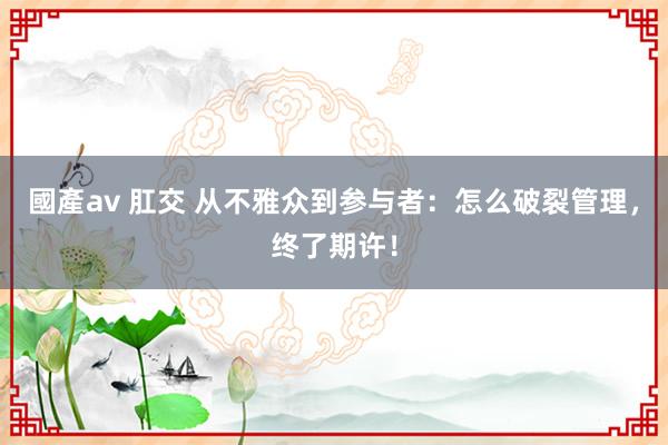 國產av 肛交 从不雅众到参与者：怎么破裂管理，终了期许！