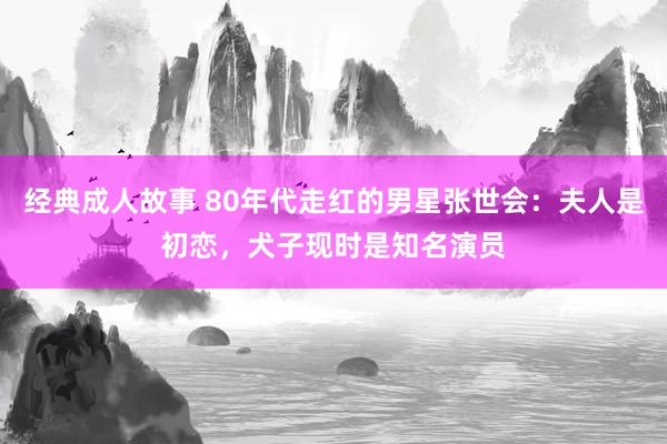 经典成人故事 80年代走红的男星张世会：夫人是初恋，犬子现时是知名演员