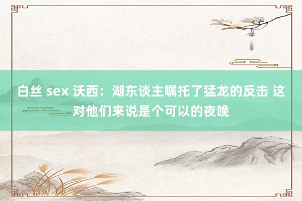 白丝 sex 沃西：湖东谈主嘱托了猛龙的反击 这对他们来说是个可以的夜晚