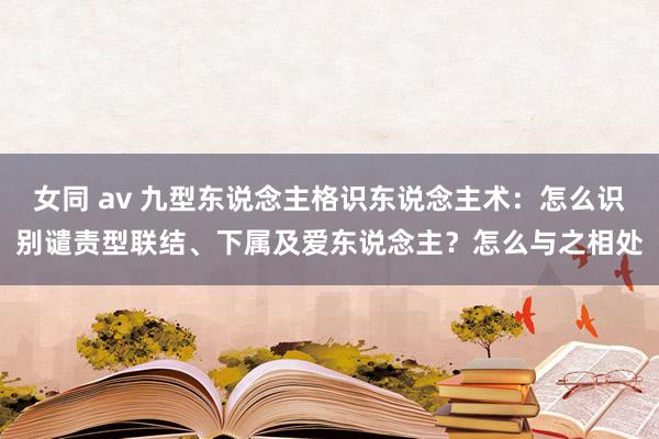 女同 av 九型东说念主格识东说念主术：怎么识别谴责型联结、下属及爱东说念主？怎么与之相处