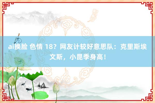 ai换脸 色情 18？网友计较好意思队：克里斯埃文斯，小昆季身高！