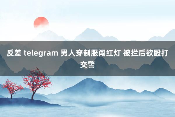 反差 telegram 男人穿制服闯红灯 被拦后欲殴打交警