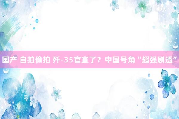 国产 自拍偷拍 歼-35官宣了？中国号角“超强剧透”