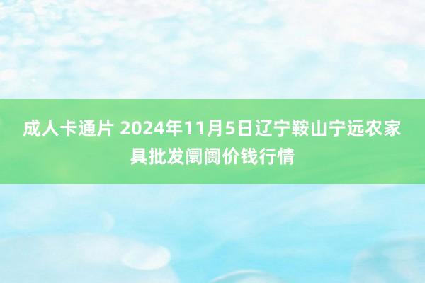 成人卡通片 2024年11月5日辽宁鞍山宁远农家具批发阛阓价钱行情