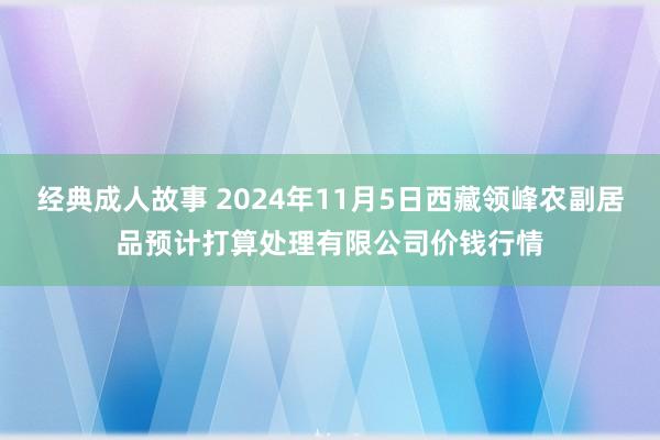 经典成人故事 2024年11月5日西藏领峰农副居品预计打算处理有限公司价钱行情