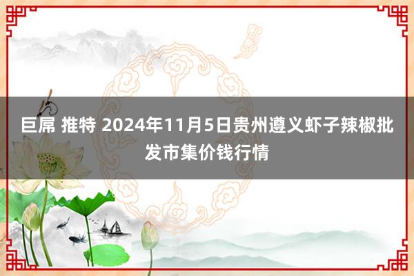 巨屌 推特 2024年11月5日贵州遵义虾子辣椒批发市集价钱行情