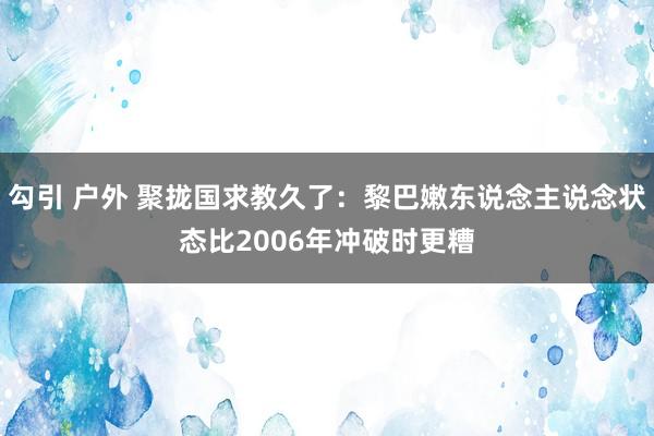 勾引 户外 聚拢国求教久了：黎巴嫩东说念主说念状态比2006年冲破时更糟