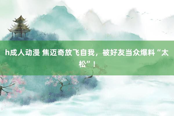 h成人动漫 焦迈奇放飞自我，被好友当众爆料“太松”！