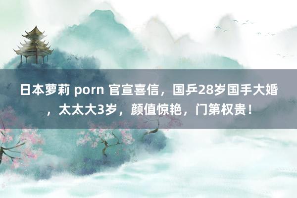 日本萝莉 porn 官宣喜信，国乒28岁国手大婚，太太大3岁，颜值惊艳，门第权贵！