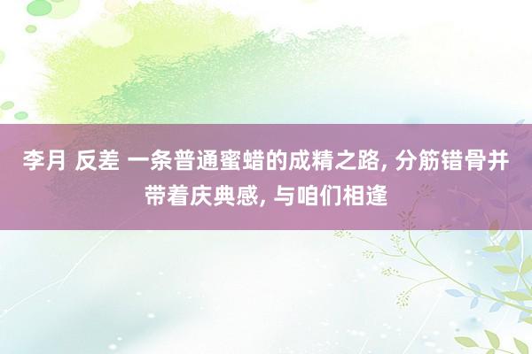 李月 反差 一条普通蜜蜡的成精之路， 分筋错骨并带着庆典感， 与咱们相逢