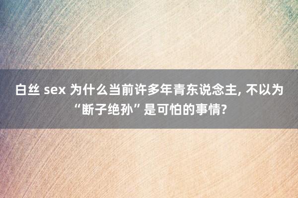 白丝 sex 为什么当前许多年青东说念主， 不以为“断子绝孙”是可怕的事情?