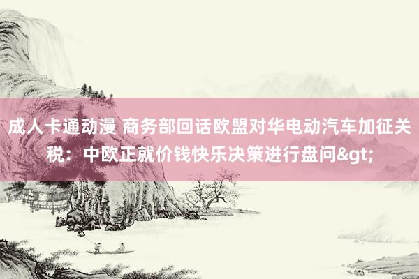 成人卡通动漫 商务部回话欧盟对华电动汽车加征关税：中欧正就价钱快乐决策进行盘问>